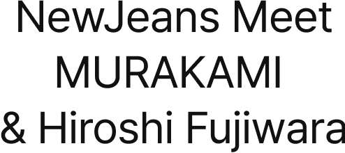 NewJeans Meet MURAKAMI & Hiroshi Fujiwara