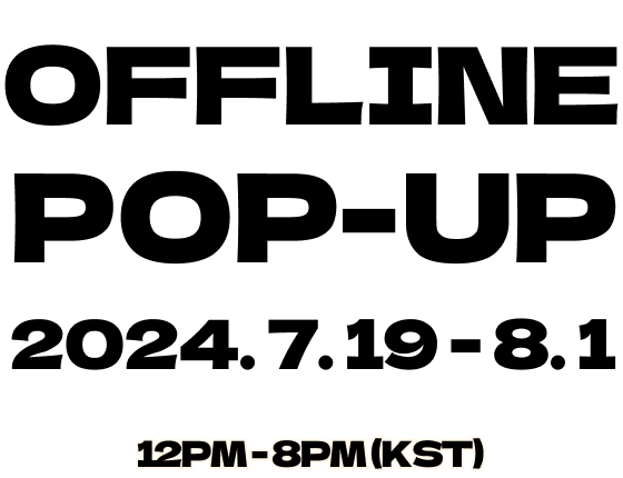 OFFLINE POP-UP 2024. 7. 19 - 8. 1 12PM - 8PM (KST)