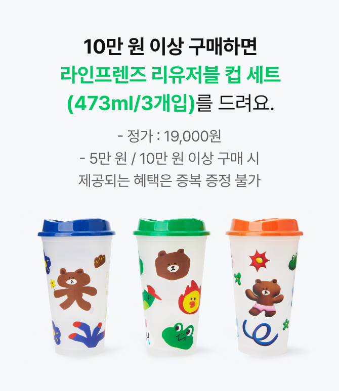 10만 원 이상 구매하면 라인프렌즈 리유저블 컵 세트(473ml/3개입)를 드려요. (정가:19,000원, 5만 원 / 10만 원 이상 구매 시 제공되는 혜택은 증복 증정 불가)