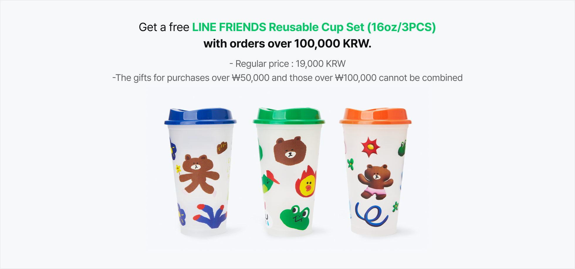 Get a free LINE FRIENDS Reusable Cup Set (16oz/3PCS) with orders over 100,000 KRW. (Regular price:19,000 KRW, The gifts for purchases over ₩50,000 and those over ₩100,000 cannot be combined)