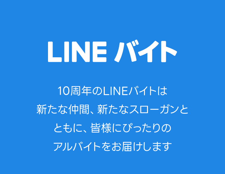 LINEバイト
10周年のLINEバイトは新たな仲間、新たなスローガンと共に、皆様にぴったりのアルバイトをお届けします