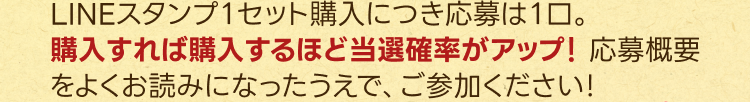 LINEスタンプ１セット購入につき応募は１⼝。
購⼊すれば購⼊するほど当選確率がアップ！応募概要をよくお読みになったうえで、ご参加ください！
