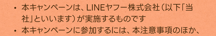・本キャンペーンは、LINEヤフー株式会社（以下「当社」といいます）が実施するものです
・本キャンペーンに参加するには、本注意事項のほか、
