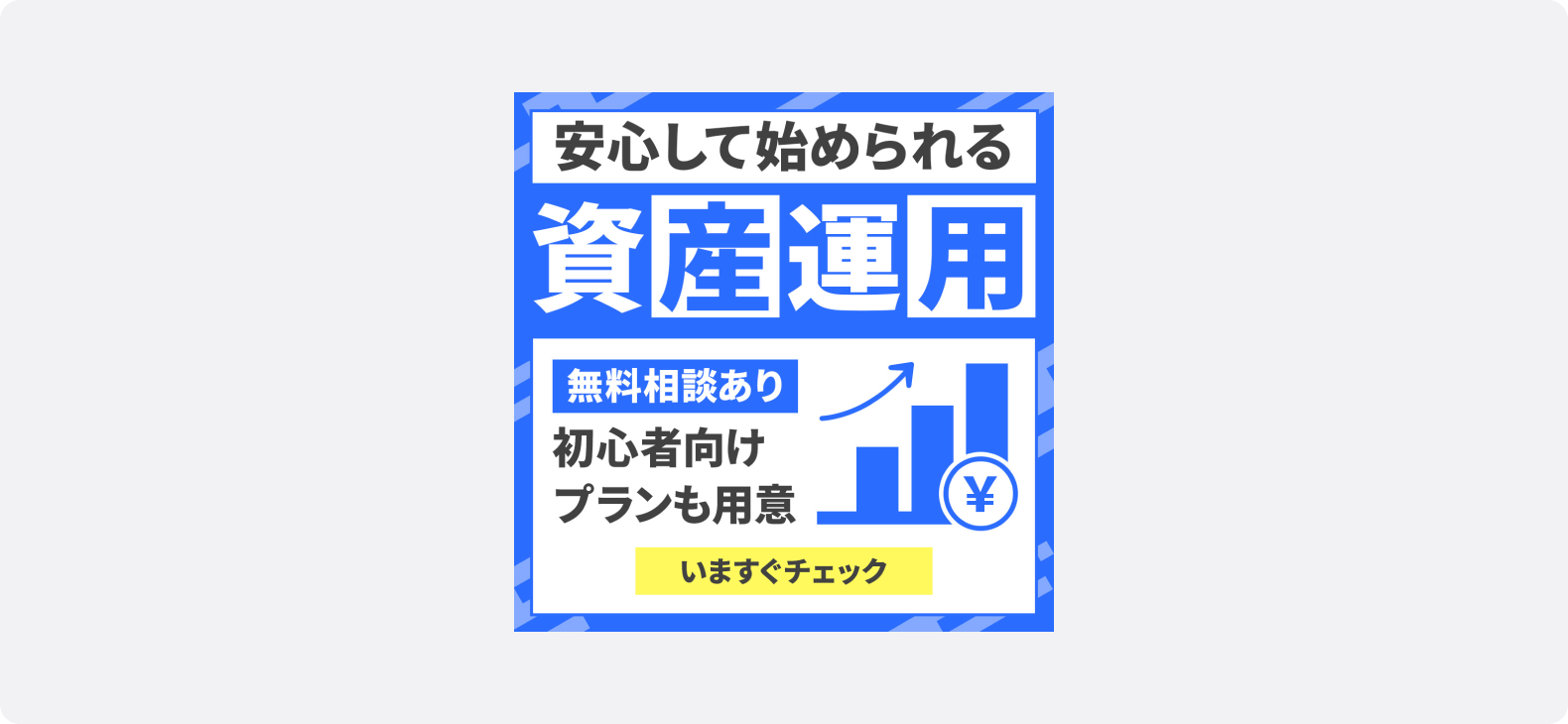 金融・保険の広告サンプル。「安心して始められる資産運用」というテキストが大きく表示され、「無料相談あり」「初心者向けプランも用意」「いますぐチェック」といったテキストと共に右側に上昇するグラフと円マークのアイコンが描かれている。テキストや画像をブロックや枠線で整理し、安定感・秩序感を演出しながら視線誘導を最適化している。