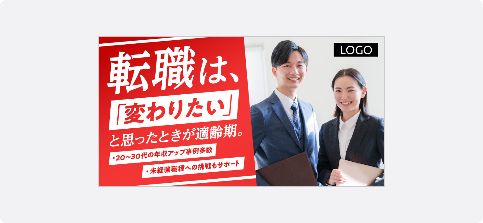 人材の広告サンプル。赤い背景に「転職は、変わりたいと思ったときが適齢期。」というテキストが大きく表示され、右側にはスーツ姿で視線が正面を向いた笑顔の男女2名が立っている。「20〜30代の年収アップ事例多数」「未経験職種への挑戦もサポート」といったテキストが添えられている。スーツ姿の人物を配置し、「信頼」や「誠実さ」を視覚的に伝え、ユーザーに「きちんとした求人」「安心できる企業」といった印象を与えやすい傾向にあります。
