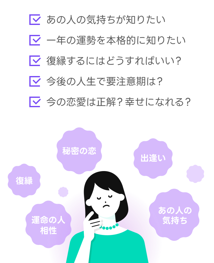 あの人の気持ちが知りたい/一年の運勢を本格的に知りたい/復縁するにはどうすればいい?/今後の人生で要注意期は?/今の恋愛は正解?幸せになれる?など、復縁、秘密の恋、出逢い、あの人の気持ち、運命の人、相性などあなたが気になることを占ってみませんか。