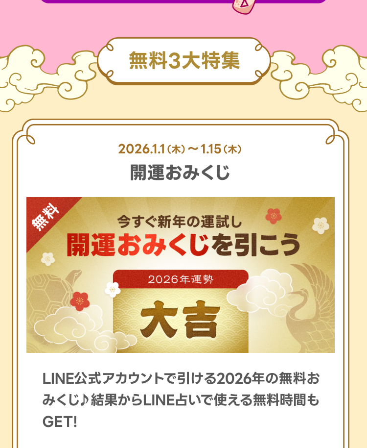 無料3大特集

無料！2026年開運おみくじ
LINE占い LINE公式アカウントで引ける2026年の無料おみくじ♪結果からLINE占いで使える無料時間もGET！