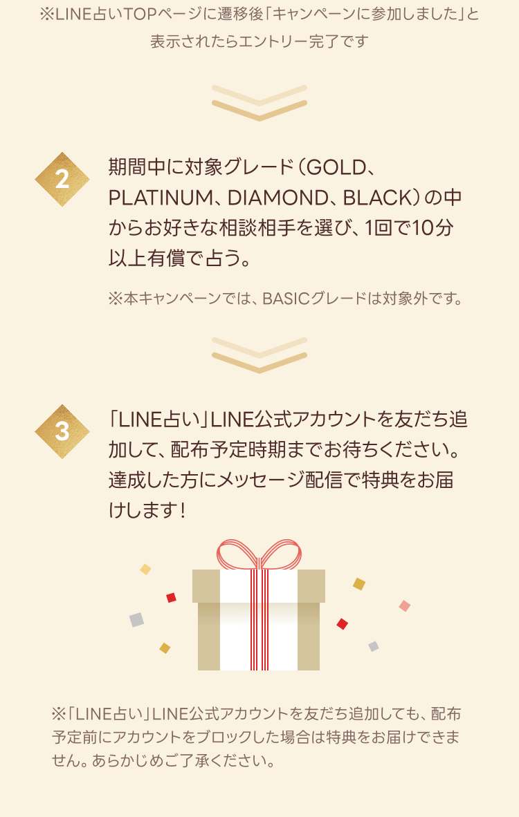 2.期間中に対象グレード（GOLD、PLATINUM、DIAMOND、BLACK）の中からお好きな相談相手を選ぶ、1回で10分以上有償で占う。
※BASICグレードは対象外です。

3.「LINE占い」LINE公式アカウントを友だち追加して、配布予定時期までお待ちください。

※配布予定前・配布時にアカウントをブロックした場合は特典をお届けできません。予めご了承ください。