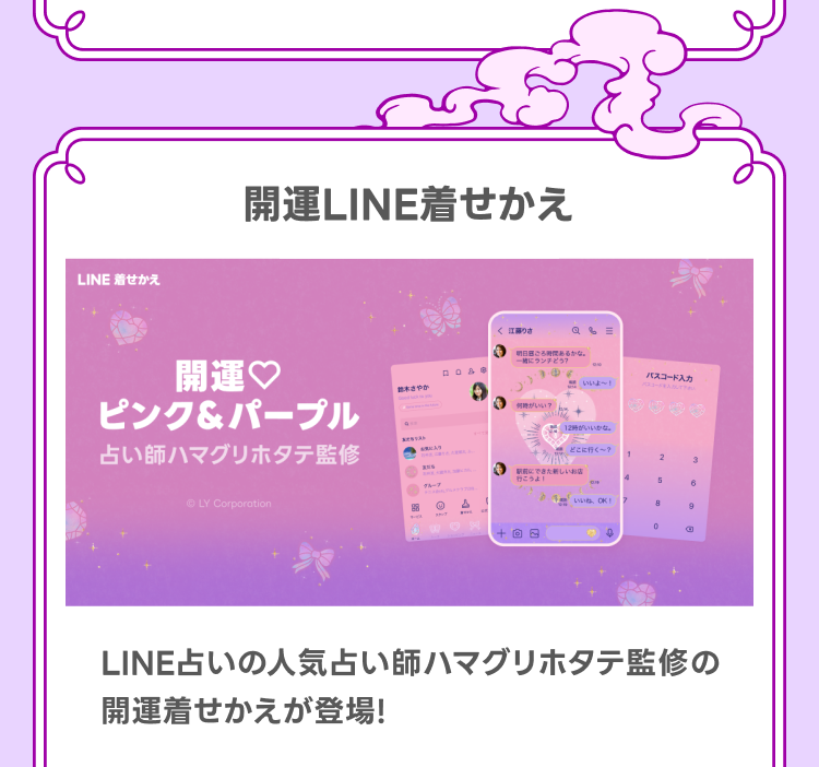 開運LINE着せかえ
LINE占いの人気占い師ハマグリホタテ監修の開運着せかえが登場！