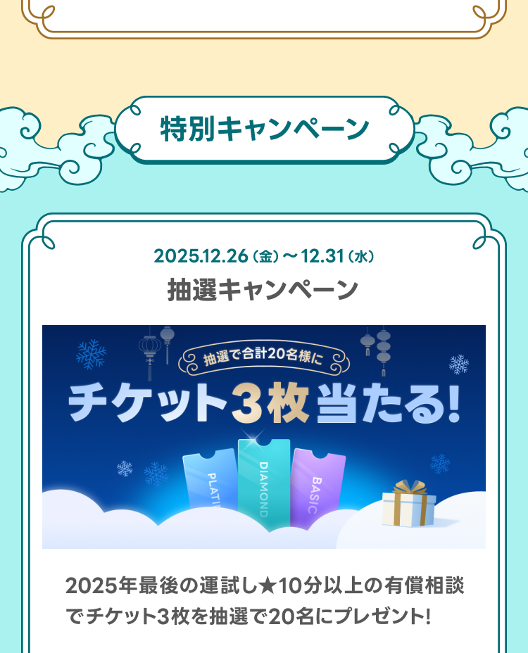 特別キャンペーン

チケット3枚当たる抽選キャンペーン
2025年最後の運試し★10分以上の有償相談でチケット3枚を抽選で20名にプレゼント！