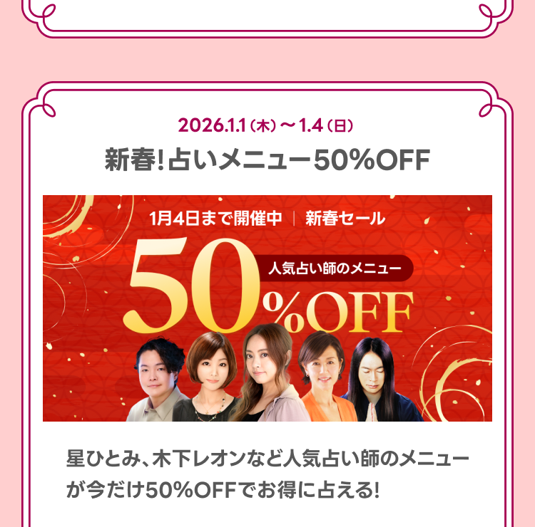 新春！占いメニュー50％OFF
星ひとみ、木下レオンなど人気占い師のメニューが今だけ50％OFFでお得に占える！