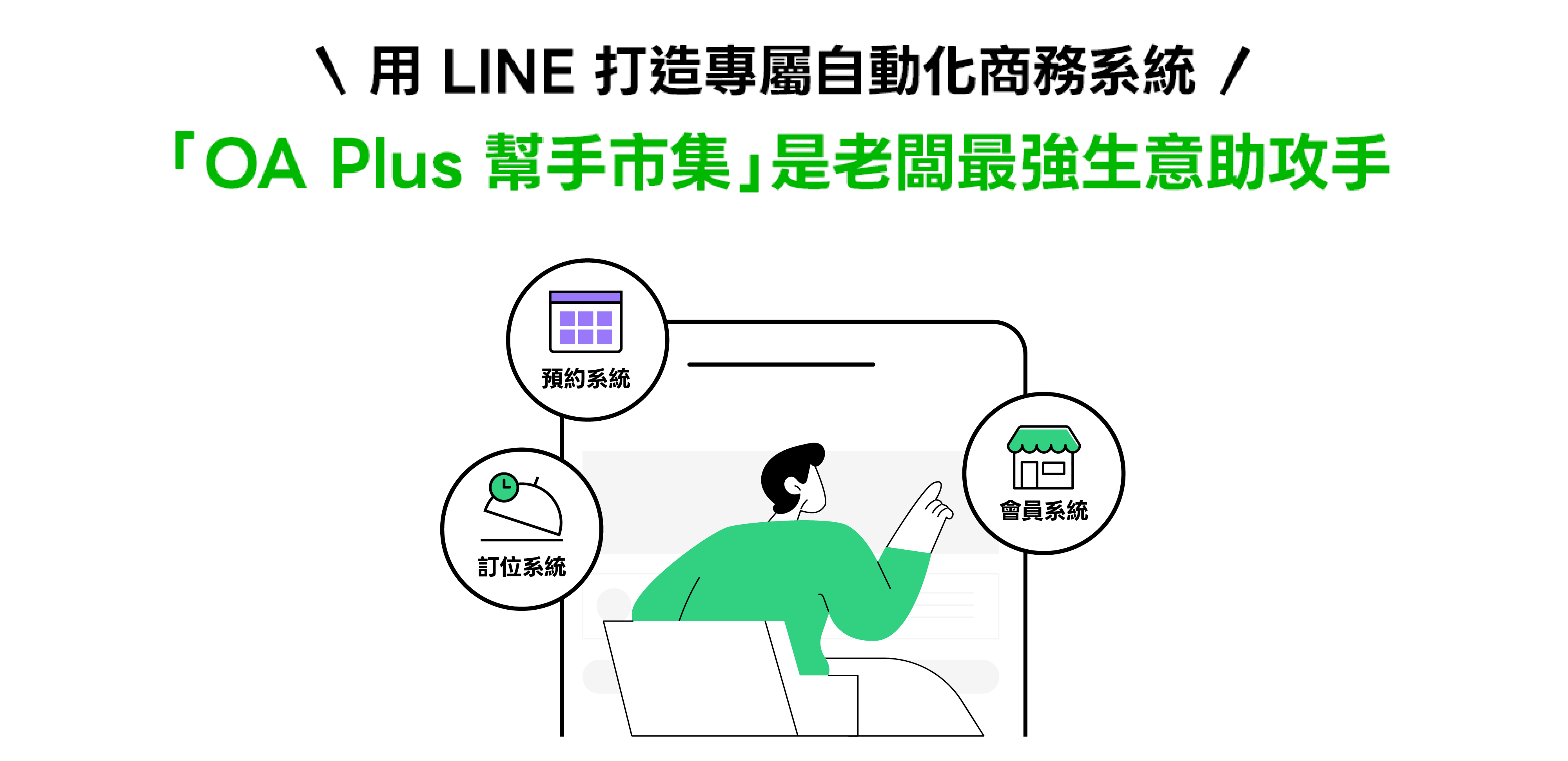 LINE OA Plus 幫手市集 LINE 攜手技術夥伴打造的內建商務系統， 整合多元經營系統，協助品牌、商家在單一平台完成營運和顧客管理， 顧客也能在熟悉的 LINE 官方帳號順暢體驗服務。 一站式使用、一次備齊，讓經營更順、成長更穩。